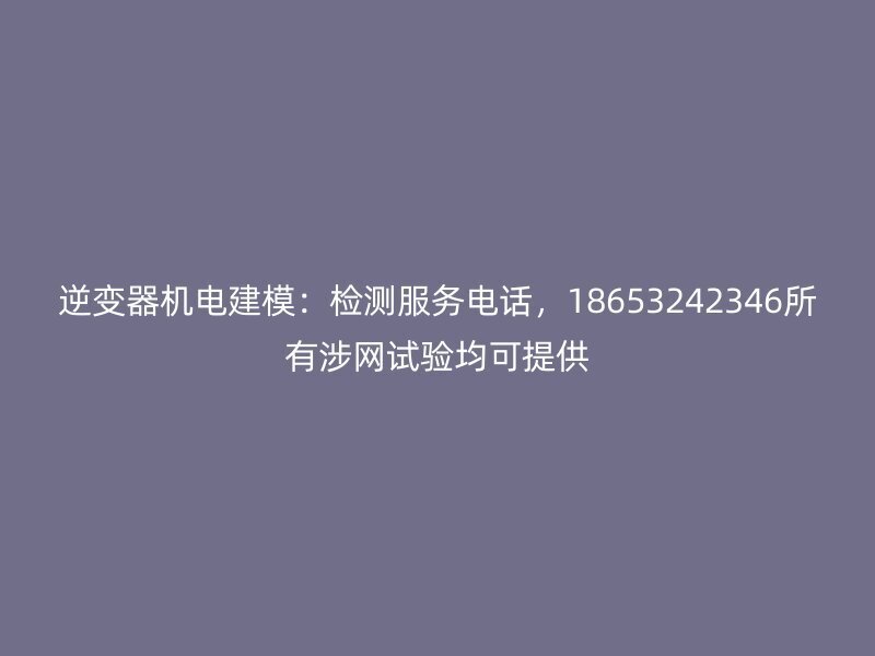逆变器机电建模:检测服务电话,18653242346所有涉网试验均可提供