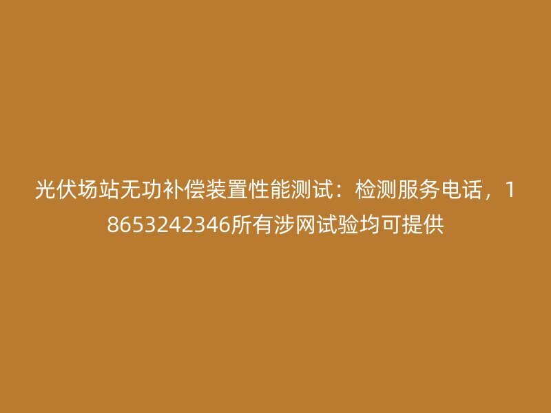 光伏场站无功补偿装置性能测试:检测服务电话,18653242346所有涉网试验均可提供