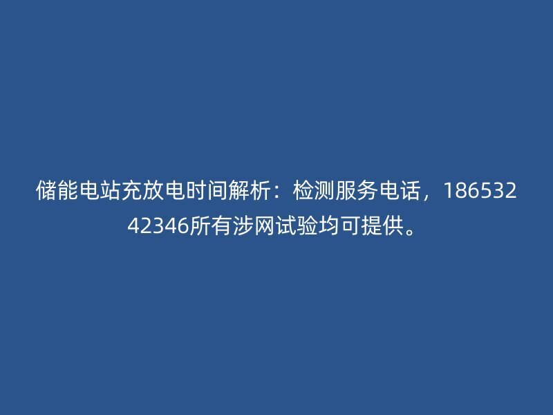 储能电站充放电时间：检测服务电话，18653242346所有涉网试验均可提供。